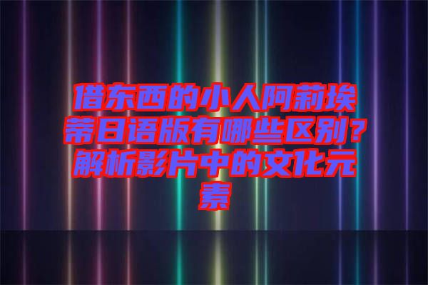 借東西的小人阿莉埃蒂日語版有哪些區(qū)別？解析影片中的文化元素