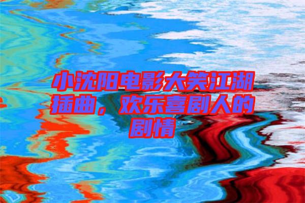 小沈陽電影大笑江湖插曲，歡樂喜劇人的劇情