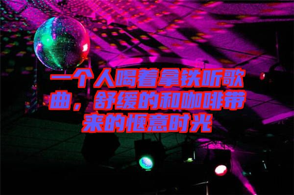 一個人喝著拿鐵聽歌曲，舒緩的和咖啡帶來的愜意時光