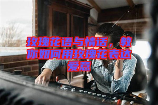 玫瑰花語與情話，教你如何用玫瑰花表達愛意