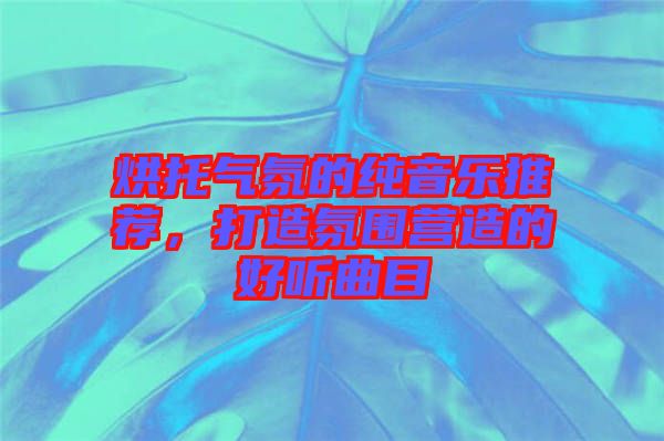 烘托氣氛的純音樂推薦，打造氛圍營造的好聽曲目