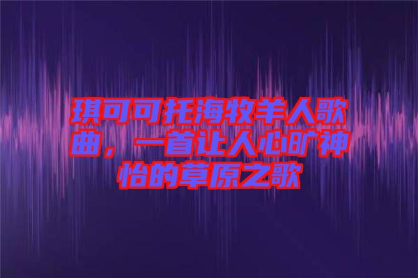 琪可可托海牧羊人歌曲，一首讓人心曠神怡的草原之歌