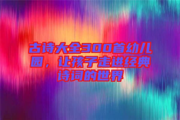 古詩(shī)大全300首幼兒園，讓孩子走進(jìn)經(jīng)典詩(shī)詞的世界