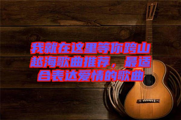 我就在這里等你跨山越海歌曲推薦，最適合表達(dá)愛情的歌曲