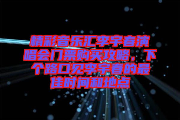 精彩音樂匯李宇春演唱會門票購買攻略，下個路口見李宇春的最佳時間和地點