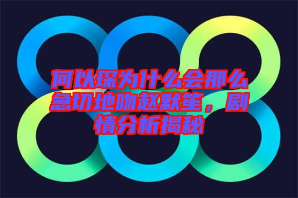 何以琛為什么會那么急切地吻趙默笙，劇情分析揭秘