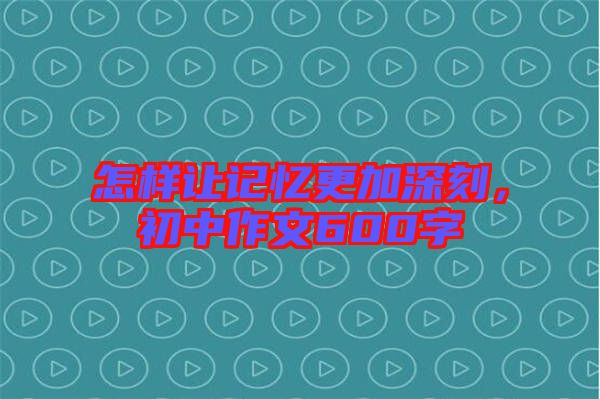 怎樣讓記憶更加深刻，初中作文600字