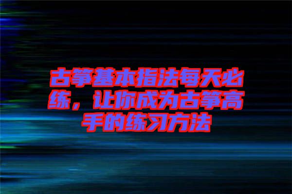 古箏基本指法每天必練，讓你成為古箏高手的練習(xí)方法