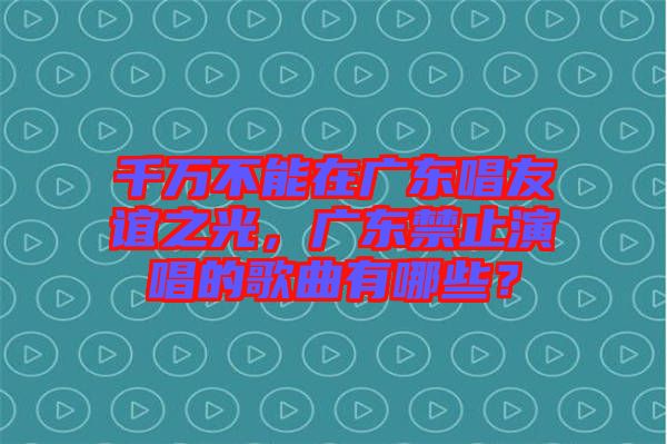 千萬(wàn)不能在廣東唱友誼之光，廣東禁止演唱的歌曲有哪些？