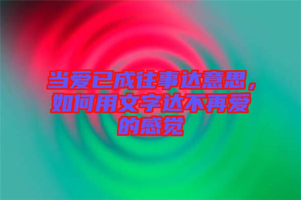 當愛已成往事達意思，如何用文字達不再愛的感覺