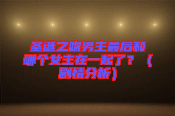 圣誕之吻男主最后和哪個女主在一起了？（劇情分析）