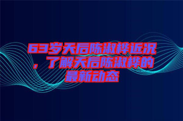 63歲天后陳淑樺近況，了解天后陳淑樺的最新動態(tài)