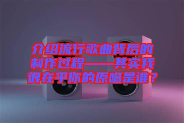 介紹流行歌曲背后的制作過程——其實我很在乎你的原唱是誰？