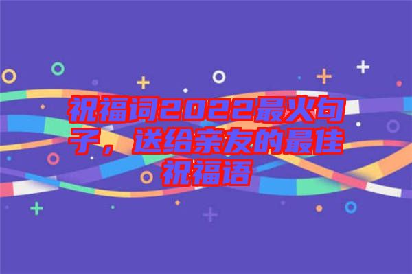 祝福詞2022最火句子，送給親友的最佳祝福語