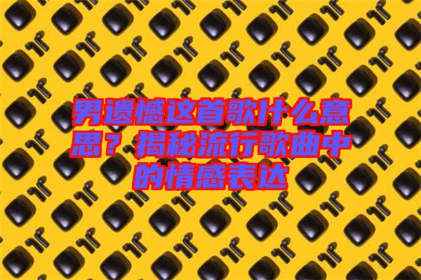 男遺憾這首歌什么意思？揭秘流行歌曲中的情感表達(dá)