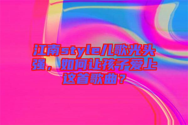 江南style兒歌光頭強(qiáng)，如何讓孩子愛上這首歌曲？