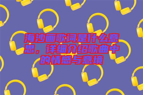 海沙畫歌詞是什么意思，詳細介紹歌曲中的情感與意境