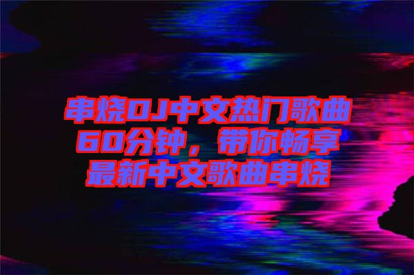 串燒DJ中文熱門歌曲60分鐘，帶你暢享最新中文歌曲串燒