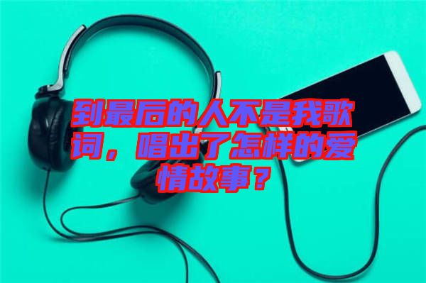 到最后的人不是我歌詞，唱出了怎樣的愛情故事？