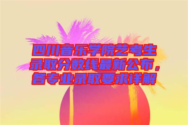 四川音樂學(xué)院藝考生錄取分?jǐn)?shù)線最新公布，各專業(yè)錄取要求詳解