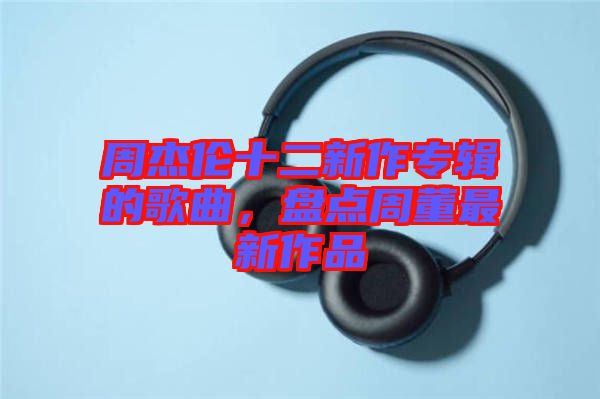 周杰倫十二新作專輯的歌曲，盤點周董最新作品