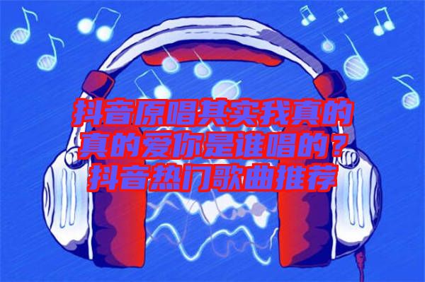 抖音原唱其實我真的真的愛你是誰唱的？抖音熱門歌曲推薦