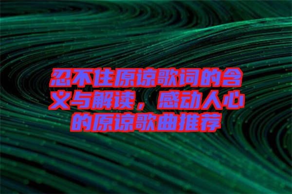 忍不住原諒歌詞的含義與解讀，感動人心的原諒歌曲推薦