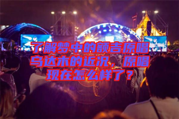 了解夢中的額吉原唱烏達(dá)木的近況，原唱現(xiàn)在怎么樣了？