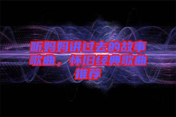 聽媽媽講過去的故事歌曲，懷舊經(jīng)典歌曲推薦