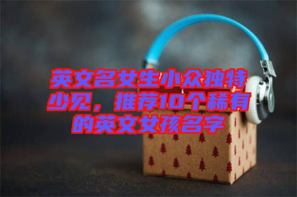 英文名女生小眾獨特少見，推薦10個稀有的英文女孩名字