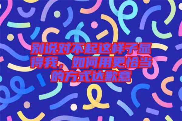 別說對(duì)不起這樣子顯得我，如何用更恰當(dāng)?shù)姆绞竭_(dá)歉意