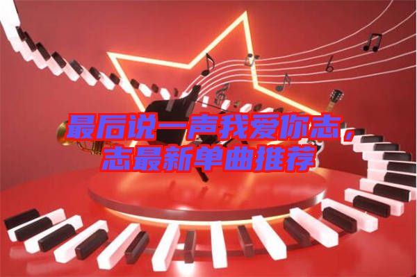 最后說一聲我愛你志，志最新單曲推薦