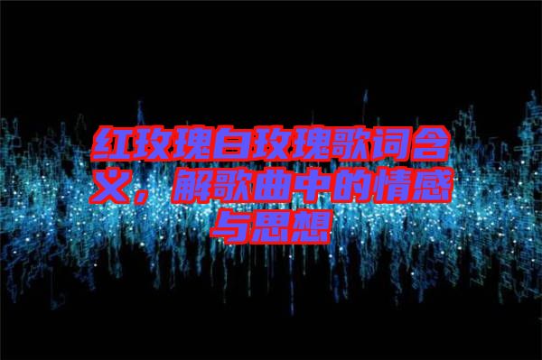 紅玫瑰白玫瑰歌詞含義，解歌曲中的情感與思想