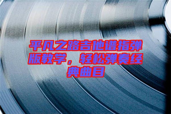 平凡之路吉他譜指彈版教學(xué)，輕松彈奏經(jīng)典曲目