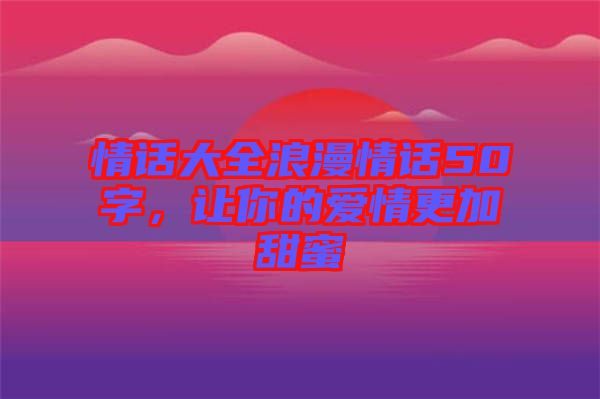 情話大全浪漫情話50字，讓你的愛情更加甜蜜