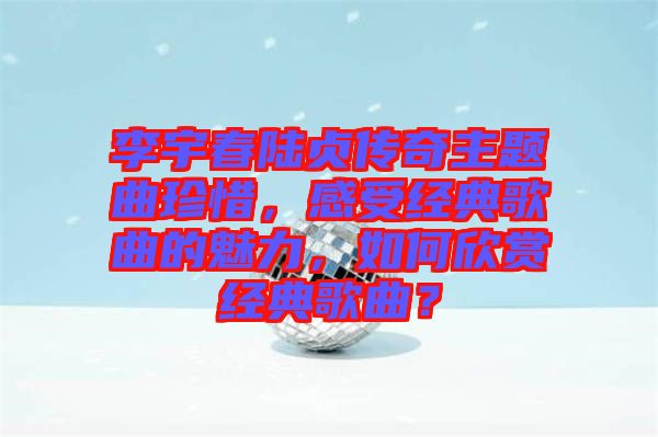 李宇春陸貞傳奇主題曲珍惜，感受經(jīng)典歌曲的魅力，如何欣賞經(jīng)典歌曲？