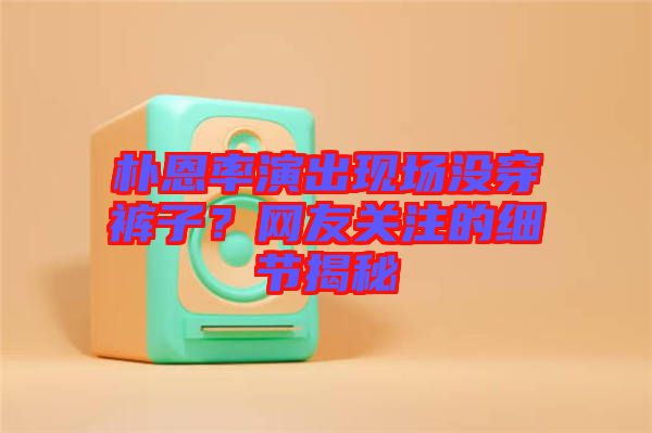 樸恩率演出現(xiàn)場沒穿褲子？網(wǎng)友關(guān)注的細(xì)節(jié)揭秘