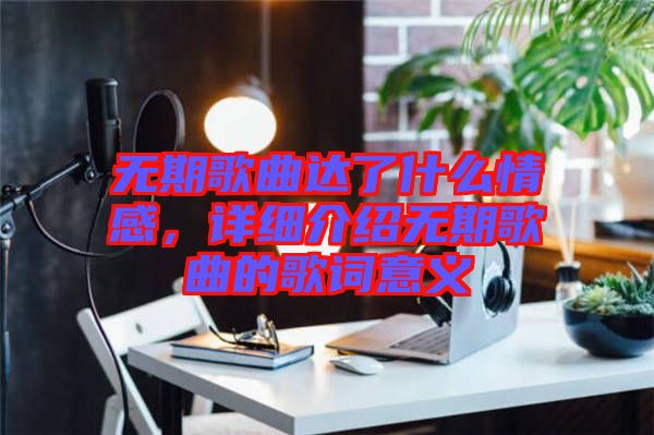 無期歌曲達了什么情感，詳細介紹無期歌曲的歌詞意義