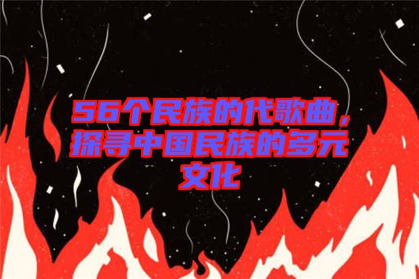 56個民族的代歌曲，探尋中國民族的多元文化