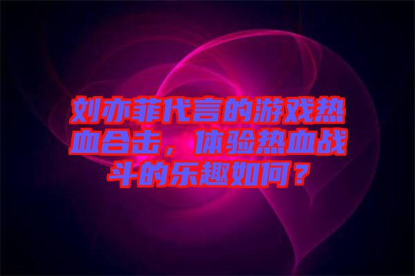 劉亦菲代言的游戲熱血合擊，體驗熱血戰(zhàn)斗的樂趣如何？