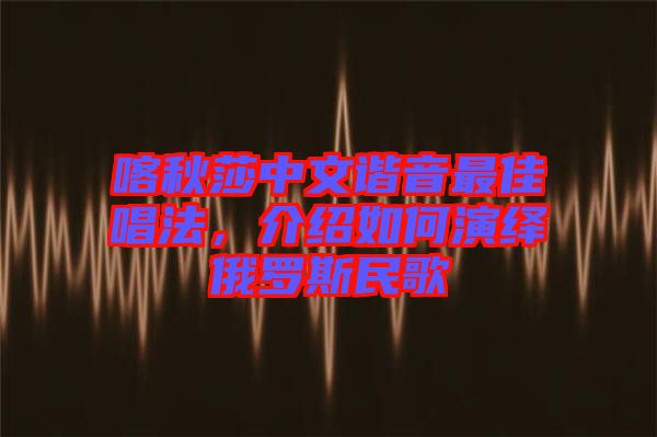 喀秋莎中文諧音最佳唱法，介紹如何演繹俄羅斯民歌