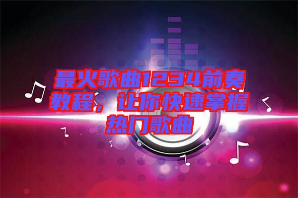 最火歌曲1234前奏教程，讓你快速掌握熱門歌曲