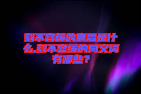 刻不容緩的意思是什么,刻不容緩的同義詞有哪些？