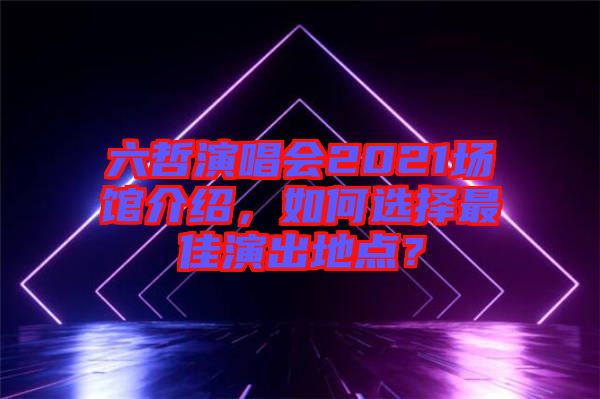 六哲演唱會(huì)2021場(chǎng)館介紹，如何選擇最佳演出地點(diǎn)？