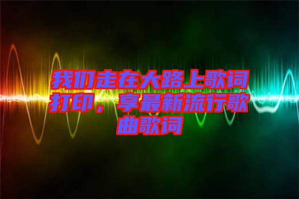 我們走在大路上歌詞打印，享最新流行歌曲歌詞