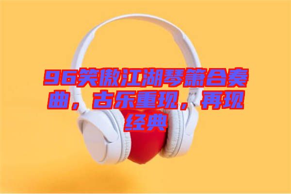 96笑傲江湖琴簫合奏曲，古樂(lè)重現(xiàn)，再現(xiàn)經(jīng)典