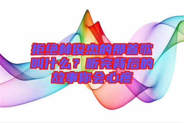 拒絕林俊杰的那首歌叫什么？聽(tīng)完背后的故事你會(huì)心疼