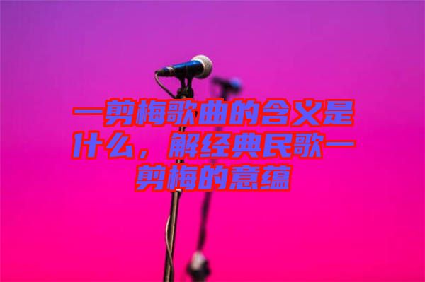 一剪梅歌曲的含義是什么，解經(jīng)典民歌一剪梅的意蘊