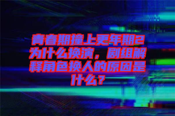 青春期撞上更年期2為什么換演，劇組解釋角色換人的原因是什么？