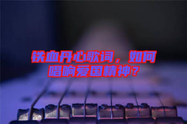 鐵血丹心歌詞，如何唱響愛國精神？